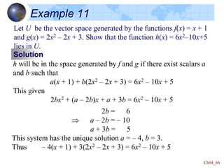 Ch04_66
Example 11
Let U be the vector space generated by the functions f(x) = x + 1
and g(x) = 2x2 – 2x + 3. Show that the function h(x) = 6x2–10x+5
lies in U.
Solution
h will be in the space generated by f and g if there exist scalars a
and b such that
a(x + 1) + b(2x2 – 2x + 3) = 6x2 – 10x + 5
This given
2bx2 + (a – 2b)x + a + 3b = 6x2 – 10x + 5
2b = 6
 a – 2b = – 10
a + 3b = 5
This system has the unique solution a = – 4, b = 3.
Thus – 4(x + 1) + 3(2x2 – 2x + 3) = 6x2 – 10x + 5
 