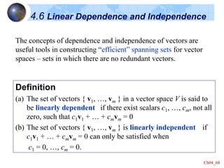 Ch04_68
4.6 Linear Dependence and Independence
Definition
(a) The set of vectors { v1, …, vm } in a vector space V is said to
be linearly dependent if there exist scalars c1, …, cm, not all
zero, such that c1v1 + … + cmvm = 0
(b) The set of vectors { v1, …, vm } is linearly independent if
c1v1 + … + cmvm = 0 can only be satisfied when
c1 = 0, …, cm = 0.
The concepts of dependence and independence of vectors are
useful tools in constructing “efficient” spanning sets for vector
spaces – sets in which there are no redundant vectors.
 