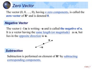 Ch04_7
Zero Vector
The vector (0, 0, …, 0), having n zero components, is called the
zero vector of Rn and is denoted 0.
Negative Vector
The vector (–1)u is writing –u and is called the negative of u.
It is a vector having the same length (or magnitude) as u, but
lies in the opposite direction to u.
Subtraction
Subtraction is performed on element of Rn by subtracting
corresponding components.
u
-u
 