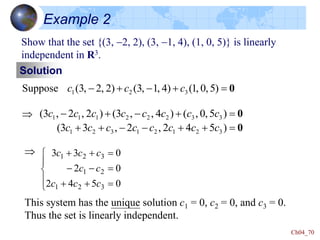 Ch04_70
Example 2
Show that the set {(3, -2, 2), (3, -1, 4), (1, 0, 5)} is linearly
independent in R3.
Suppose

0


-

- )
5
,
0
,
1
(
)
4
,
1
,
3
(
)
2
,
2
,
3
( 3
2
1 c
c
c
0
0



-
-




-

-
)
5
4
2
,
2
,
3
3
(
)
5
,
0
,
(
)
4
,
,
3
(
)
2
,
2
,
3
(
3
2
1
2
1
3
2
1
3
3
2
2
2
1
1
1
c
c
c
c
c
c
c
c
c
c
c
c
c
c
c
c
Solution

This system has the unique solution c1 = 0, c2 = 0, and c3 = 0.
Thus the set is linearly independent.









-
-



0
5
4
2
0
2
0
3
3
3
2
1
2
1
3
2
1
c
c
c
c
c
c
c
c
 