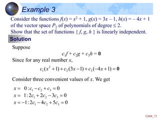 Ch04_71
Example 3
Consider the functions f(x) = x2 + 1, g(x) = 3x – 1, h(x) = – 4x + 1
of the vector space P2 of polynomials of degree  2.
Show that the set of functions { f, g, h } is linearly independent.
Solution
Suppose
c1f + c2g + c3h = 0
Since for any real number x,
Consider three convenient values of x. We get
0


-

-

 )
1
4
(
)
1
3
(
)
1
( 3
2
2
1 x
c
x
c
x
c
0
5
4
2
:
1
0
3
2
2
:
1
0
:
0
3
2
1
3
2
1
3
2
1


-
-


-




-

c
c
c
x
c
c
c
x
c
c
c
x
 