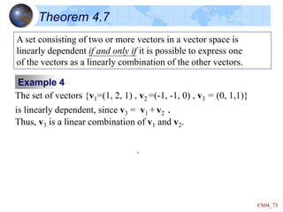 Ch04_73
Theorem 4.7
A set consisting of two or more vectors in a vector space is
linearly dependent if and only if it is possible to express one
of the vectors as a linearly combination of the other vectors.
Example 4
The set of vectors {v1=(1, 2, 1) , v2 =(-1, -1, 0) , v3 = (0, 1,1)}
is linearly dependent, since v3 = v1 + v2 .
Thus, v3 is a linear combination of v1 and v2.
m
 