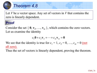 Ch04_76
Theorem 4.8
Let V be a vector space. Any set of vectors in V that contains the
zero is linearly dependent.
Proof
Consider the set { 0, v2, …, vm }, which contains the zero vectors.
Let us examine the identity
0
v
v
0 


 m
m
c
c
c 
2
2
1
We see that the identity is true for c1 = 1, c2 = 0, …, cm = 0 (not
all zero).
Thus the set of vectors is linearly dependent, proving the theorem.
 