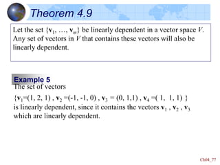 Ch04_77
Theorem 4.9
Let the set {v1, …, vm} be linearly dependent in a vector space V.
Any set of vectors in V that contains these vectors will also be
linearly dependent.
Example 5
The set of vectors
{v1=(1, 2, 1) , v2 =(-1, -1, 0) , v3 = (0, 1,1) , v4 =( 1, 1, 1) }
is linearly dependent, since it contains the vectors v1 , v2 , v3
which are linearly dependent.
 