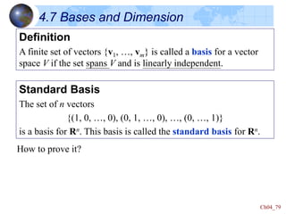 Ch04_79
4.7 Bases and Dimension
Definition
A finite set of vectors {v1, …, vm} is called a basis for a vector
space V if the set spans V and is linearly independent.
Standard Basis
The set of n vectors
{(1, 0, …, 0), (0, 1, …, 0), …, (0, …, 1)}
is a basis for Rn. This basis is called the standard basis for Rn.
How to prove it?
 