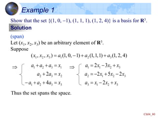 Ch04_80
Example 1
Show that the set {(1, 0, -1), (1, 1, 1), (1, 2, 4)} is a basis for R3.
Solution
(span)
Let (x1, x2, x3) be an arbitrary element of R3.
Suppose
)
4
,
2
,
1
(
)
1
,
1
,
1
(
)
1
,
0
,
1
(
)
,
,
( 3
2
1
3
2
1 a
a
a
x
x
x 

-

Thus the set spans the space.
3
3
2
1
2
3
2
1
3
2
1
4
2
x
a
a
a
x
a
a
x
a
a
a



-






3
2
1
3
3
2
1
2
3
2
1
1
2
2
5
2
3
2
x
x
x
a
x
x
x
a
x
x
x
a

-

-

-


-


 