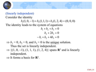 Ch04_81
0
4
0
2
0
3
2
1
3
2
3
2
1



-





b
b
b
b
b
b
b
b
(linearly independent)
Consider the identity
The identity leads to the system of equations
)
0
,
0
,
0
(
)
4
,
2
,
1
(
)
1
,
1
,
1
(
)
1
,
0
,
1
( 3
2
1 


- b
b
b
 b1 = 0, b2 = 0, and b3 = 0 is the unique solution.
Thus the set is linearly independent.
 {(1, 0, -1), (1, 1, 1), (1, 2, 4)} spans R3 and is linearly
independent.
 It forms a basis for R3.
 