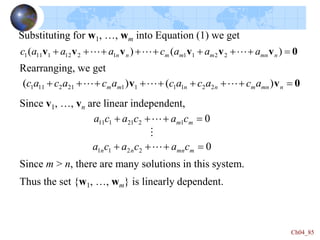 Ch04_85
Substituting for w1, …, wm into Equation (1) we get
0
v
v
v
v
v
v 







 )
(
)
( 2
2
1
1
1
2
12
1
11
1 n
mn
m
m
m
n
n a
a
a
c
a
a
a
c 


0
v
v 







 n
mn
m
n
n
m
m a
c
a
c
a
c
a
c
a
c
a
c )
(
)
( 2
2
1
1
1
1
21
2
11
1 


Since v1, …, vn are linear independent,
0
0
2
2
1
1
1
2
21
1
11








m
mn
n
n
m
m
c
a
c
a
c
a
c
a
c
a
c
a



Since m > n, there are many solutions in this system.
Rearranging, we get
Thus the set {w1, …, wm} is linearly dependent.
 