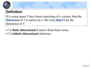 Ch04_87
Definition
If a vector space V has a basis consisting of n vectors, then the
dimension of V is said to be n. We write dim(V) for the
dimension of V.
• V is finite dimensional if such a finite basis exists.
• V is infinite dimensional otherwise.
 