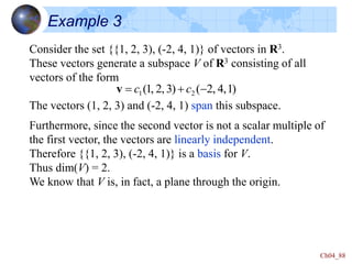 Ch04_88
Example 3
Consider the set {{1, 2, 3), (-2, 4, 1)} of vectors in R3.
These vectors generate a subspace V of R3 consisting of all
vectors of the form
The vectors (1, 2, 3) and (-2, 4, 1) span this subspace.
)
1
,
4
,
2
(
)
3
,
2
,
1
( 2
1 -

 c
c
v
Furthermore, since the second vector is not a scalar multiple of
the first vector, the vectors are linearly independent.
Therefore {{1, 2, 3), (-2, 4, 1)} is a basis for V.
Thus dim(V) = 2.
We know that V is, in fact, a plane through the origin.
 