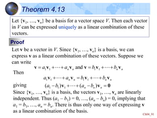 Ch04_91
Theorem 4.13
Let {v1, …, vn} be a basis for a vector space V. Then each vector
in V can be expressed uniquely as a linear combination of these
vectors.
Proof
Let v be a vector in V. Since {v1, …, vn} is a basis, we can
express v as a linear combination of these vectors. Suppose we
can write
n
n
n
n b
b
a
a v
v
v
v
v
v 




 
 1
1
1
1 and
Then
giving
n
n
n
n b
b
a
a v
v
v
v 



 
 1
1
1
1
0
v
v 
-


- n
n
n b
a
b
a )
(
)
( 1
1
1 
Since {v1, …, vn} is a basis, the vectors v1, …, vn are linearly
independent. Thus (a1 – b1) = 0, …, (an – bn) = 0, implying that
a1 = b1, …, an = bn. There is thus only one way of expressing v
as a linear combination of the basis.
 