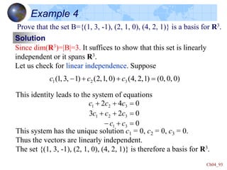 Ch04_93
Example 4
Prove that the set B={(1, 3, -1), (2, 1, 0), (4, 2, 1)} is a basis for R3.
Solution
Since dim(R3)=|B|=3. It suffices to show that this set is linearly
independent or it spans R3.
Let us check for linear independence. Suppose
)
0
,
0
,
0
(
)
1
,
2
,
4
(
)
0
,
1
,
2
(
)
1
,
3
,
1
( 3
2
1 


- c
c
c
This identity leads to the system of equations
This system has the unique solution c1 = 0, c2 = 0, c3 = 0.
Thus the vectors are linearly independent.
The set {(1, 3, -1), (2, 1, 0), (4, 2, 1)} is therefore a basis for R3.
0
0
2
3
0
4
2
3
1
3
2
1
3
2
1


-






c
c
c
c
c
c
c
c
 