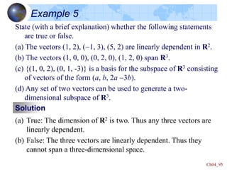 Ch04_95
Example 5
State (with a brief explanation) whether the following statements
are true or false.
(a) The vectors (1, 2), (-1, 3), (5, 2) are linearly dependent in R2.
(b) The vectors (1, 0, 0), (0, 2, 0), (1, 2, 0) span R3.
(c) {(1, 0, 2), (0, 1, -3)} is a basis for the subspace of R3 consisting
of vectors of the form (a, b, 2a -3b).
(d) Any set of two vectors can be used to generate a two-
dimensional subspace of R3.
Solution
(a) True: The dimension of R2 is two. Thus any three vectors are
linearly dependent.
(b) False: The three vectors are linearly dependent. Thus they
cannot span a three-dimensional space.
 