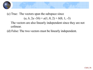 Ch04_96
(c) True: The vectors span the subspace since
(a, b, 2a -3b) = a(1, 0, 2) + b(0, 1, -3)
The vectors are also linearly independent since they are not
colinear.
(d) False: The two vectors must be linearly independent.
 
