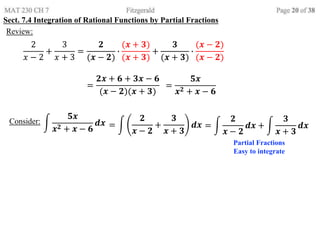 Sect. 7.4 Integration of Rational Functions by Partial Fractions
Review:
2
𝑥 − 2
+
3
𝑥 + 3
=
𝟐
(𝒙 − 𝟐)
∙
(𝒙 + 𝟑)
(𝒙 + 𝟑)
+
𝟑
(𝒙 + 𝟑)
∙
(𝒙 − 𝟐)
(𝒙 − 𝟐)
=
𝟐𝒙 + 𝟔 + 𝟑𝒙 − 𝟔
(𝒙 − 𝟐)(𝒙 + 𝟑)
=
𝟓𝒙
𝒙𝟐 + 𝒙 − 𝟔
Consider:
𝟓𝒙
𝒙𝟐 + 𝒙 − 𝟔
𝒅𝒙 =
𝟐
𝒙 − 𝟐
+
𝟑
𝒙 + 𝟑
𝒅𝒙
Partial Fractions
Easy to integrate
=
𝟐
𝒙 − 𝟐
𝒅𝒙 +
𝟑
𝒙 + 𝟑
𝒅𝒙
 