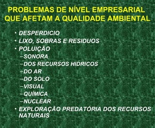 PROBLEMAS DE NÍVEL EMPRESARIAL
QUE AFETAM A QUALIDADE AMBIENTAL
• DESPERDICIO
• LIXO, SOBRAS E RESIDUOS
• POLUIÇÃO
–SONORA
–DOS RECURSOS HIDRICOS
–DO AR
–DO SOLO
–VISUAL
–QUÍMICA
–NUCLEAR
• EXPLORAÇÃO PREDATÓRIA DOS RECURSOS
NATURAIS
 