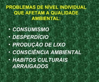 PROBLEMAS DE NÍVEL INDIVIDUAL
QUE AFETAM A QUALIDADE
AMBIENTAL:
• CONSUMISMO
• DESPERDÍCIO
• PRODUÇÃO DE LIXO
• CONSCIÊNCIA AMBIENTAL
• HABITOS CULTURAIS
ARRAIGADOS
 