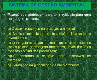 SISTEMA DE GESTÃO AMBIENTAL
• Razões que contribuem para uma evolução para uma
abordagem sistêmica:
• a) Custos crescentes da proteção ambiental;
• b) Análises minuciosas por instituições financeiras e
investidores;
• c) Da regulamentação de meio único para múltiplos
meios (busca abordagens preventivas invés daquelas
focadas no final dos processos);
• d)De "comando e controle" para incentivos de
mercado;
• e) Percepção da globalidade do meio ambiente.
 