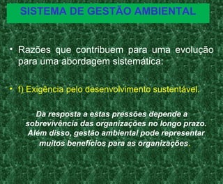 SISTEMA DE GESTÃO AMBIENTAL
• Razões que contribuem para uma evolução
para uma abordagem sistemática:
• f) Exigência pelo desenvolvimento sustentável.
Da resposta a estas pressões depende a
sobrevivência das organizações no longo prazo.
Além disso, gestão ambiental pode representar
muitos benefícios para as organizações.
 