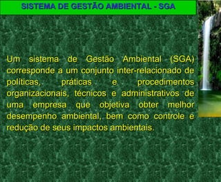 SISTEMA DE GESTÃO AMBIENTAL - SGASISTEMA DE GESTÃO AMBIENTAL - SGA
Um sistema de Gestão Ambiental (SGA)Um sistema de Gestão Ambiental (SGA)
corresponde a um conjunto inter-relacionado decorresponde a um conjunto inter-relacionado de
políticas, práticas e procedimentospolíticas, práticas e procedimentos
organizacionais, técnicos e administrativos deorganizacionais, técnicos e administrativos de
uma empresa que objetiva obter melhoruma empresa que objetiva obter melhor
desempenho ambiental, bem como controle edesempenho ambiental, bem como controle e
redução de seus impactos ambientais.redução de seus impactos ambientais.
 