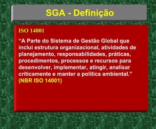 SGA - Definição
ISO 14001ISO 14001
“A Parte do Sistema de Gestão Global que
inclui estrutura organizacional, atividades de
planejamento, responsabilidades, práticas,
procedimentos, processos e recursos para
desenvolver, implementar, atingir, analisar
criticamente e manter a política ambiental.”
(NBR ISO 14001)
 
