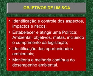 • Identificação e controle dos aspectos,
impactos e riscos;
• Estabelecer e atingir uma Política;
Ambiental, objetivos, metas, incluindo
o cumprimento da legislação;
• Identificação das oportunidades
ambientais;
• Monitoria e melhoria contínua do
desempenho ambiental.
OBJETIVOS DE UM SGA
 