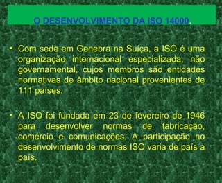 O DESENVOLVIMENTO DA ISO 14000.
• Com sede em Genebra na Suíça, a ISO é uma
organização internacional especializada, não
governamental, cujos membros são entidades
normativas de âmbito nacional provenientes de
111 países.
• A ISO foi fundada em 23 de fevereiro de 1946
para desenvolver normas de fabricação,
comércio e comunicações. A participação no
desenvolvimento de normas ISO varia de país a
país.
 