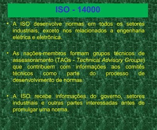 ISO - 14000
• A ISO desenvolve normas em todos os setores
industriais, exceto nos relacionados a engenharia
elétrica e eletrônica.
• As nações-membros formam grupos técnicos de
assessoramento (TAGs - Technical Advisory Groups)
que contribuem com informações aos comitês
técnicos como parte do processo de
desenvolvimento de normas.
• A ISO recebe informações do governo, setores
industriais e outras partes interessadas antes de
promulgar uma norma.
 