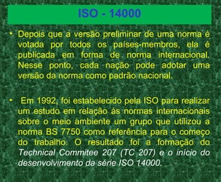 ISO - 14000
• Depois que a versão preliminar de uma norma é
votada por todos os países-membros, ela é
publicada em forma de norma internacional.
Nesse ponto, cada nação pode adotar uma
versão da norma como padrão nacional.
• Em 1992, foi estabelecido pela ISO para realizar
um estudo em relação às normas internacionais
sobre o meio ambiente um grupo que utilizou a
norma BS 7750 como referência para o começo
do trabalho. O resultado foi a formação do
Technical Commitee 207 (TC 207) e o início do
desenvolvimento da série ISO 14000.
 