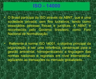 ISO - 14000
• O Brasil participa da ISO através da ABNT, que é uma
sociedade privada, sem fins lucrativos, tendo como
associados pessoas físicas e jurídicas. A ABNT é
reconhecida pelo Governo brasileiro, como Foro
Nacional de Normalização.
• Referente à norma ISO 14001, o objetivo principal da
organização é ser uma referência consensual para a
gestão ambiental, homogeneizando a linguagem das
normas nacionais e regionais em nível internacional,
agilizando as transações no mercado globalizado.
 