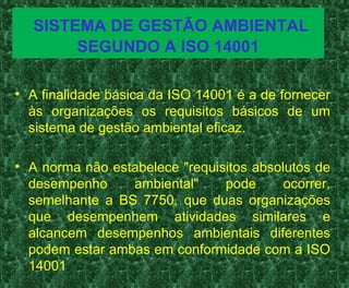 SISTEMA DE GESTÃO AMBIENTAL
SEGUNDO A ISO 14001
• A finalidade básica da ISO 14001 é a de fornecer
às organizações os requisitos básicos de um
sistema de gestão ambiental eficaz.
• A norma não estabelece "requisitos absolutos de
desempenho ambiental" pode ocorrer,
semelhante a BS 7750, que duas organizações
que desempenhem atividades similares e
alcancem desempenhos ambientais diferentes
podem estar ambas em conformidade com a ISO
14001
 
