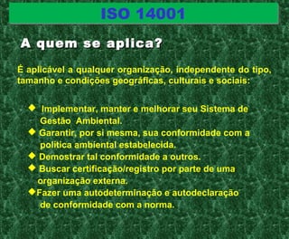 ISO 14001ISO 14001
A quem se aplica?A quem se aplica?
É aplicável a qualquer organização, independente do tipo,
tamanho e condições geográficas, culturais e sociais:
 Implementar, manter e melhorar seu Sistema de
Gestão Ambiental.
 Garantir, por si mesma, sua conformidade com a
política ambiental estabelecida.
 Demostrar tal conformidade a outros.
 Buscar certificação/registro por parte de uma
organização externa.
Fazer uma autodeterminação e autodeclaração
de conformidade com a norma.
 