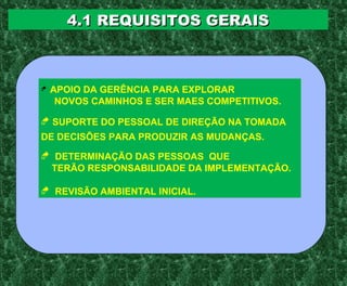 4.1 REQUISITOS GERAIS4.1 REQUISITOS GERAIS
 APOIO DA GERÊNCIA PARA EXPLORAR
NOVOS CAMINHOS E SER MAES COMPETITIVOS.
 SUPORTE DO PESSOAL DE DIREÇÃO NA TOMADA
DE DECISÕES PARA PRODUZIR AS MUDANÇAS.
 DETERMINAÇÃO DAS PESSOAS QUE
TERÃO RESPONSABILIDADE DA IMPLEMENTAÇÃO.
 REVISÃO AMBIENTAL INICIAL.
 