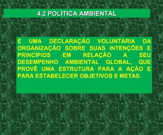 É UMA DECLARAÇÃO VOLUNTÁRIA DA
ORGANIZAÇÃO SOBRE SUAS INTENÇÕES E
PRINCÍPIOS EM RELAÇÃO A SEU
DESEMPENHO AMBIENTAL GLOBAL, QUE
PROVÊ UMA ESTRUTURA PARA A AÇÃO E
PARA ESTABELECER OBJETIVOS E METAS.
4.2 POLÍTICA AMBIENTAL4.2 POLÍTICA AMBIENTAL
 