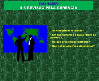 ISO 14000ISO 14000
4.6 REVISÃO PELA GERENCIA4.6 REVISÃO PELA GERENCIA
• Se cumpriram as metas?
• Em que falhamos e quais foram os
acertos ?
• No que precisamos melhoria?
• Que novos objetivos planejamos?
 