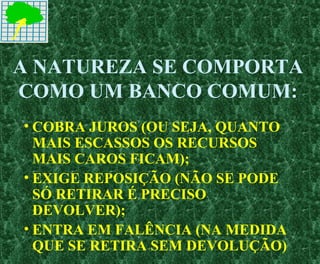 A NATUREZA SE COMPORTA
COMO UM BANCO COMUM:
• COBRA JUROS (OU SEJA, QUANTO
MAIS ESCASSOS OS RECURSOS
MAIS CAROS FICAM);
• EXIGE REPOSIÇÃO (NÃO SE PODE
SÓ RETIRAR É PRECISO
DEVOLVER);
• ENTRA EM FALÊNCIA (NA MEDIDA
QUE SE RETIRA SEM DEVOLUÇÃO)
 