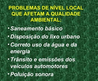 PROBLEMAS DE NÍVEL LOCAL
QUE AFETAM A QUALIDADE
AMBIENTAL:
•Saneamento básico
•Disposição do lixo urbano
•Correto uso da água e da
energia
•Trânsito e emissões dos
veículos automotores
•Poluição sonora
 