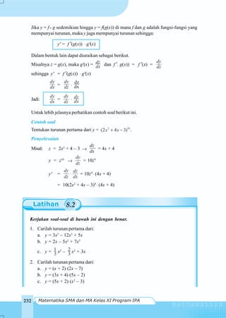 Matematika SMA dan MA Kelas XI Program IPA232
Jika y = f g sedemikian hingga y = f(g(x)) di mana f dan g adalah fungsi-fungsi yang
mempunyai turunan, maka y juga mempunyai turunan sehingga:
y' = f ′(g(x)) ⋅ g'(x)
Dalam bentuk lain dapat diuraikan sebagai berikut.
Misalnya z = g(x), maka g'(x) = dz
dx dan f ′. g(x)) = f ′(z) =
dy
dz
sehingga y' = f ′(g(x)) ⋅ g'(x)
dy
dx =
dy
dz ⋅ dx
dz
Jadi:
dy
dx =
dy
dz ⋅
dz
dx
Untuk lebih jelasnya perhatikan contoh soal berikut ini.
Contoh soal
Tentukan turunan pertama dari y = 2 10
(2 4 3)x x+ − .
Penyelesaian
Misal: z = 2x2
+ 4 – 3 →
dz
dx
= 4x + 4
y = z10
→
dy
dz
= 10z9
y' =
dy dz
dz dx
⋅ = 10z9
⋅ (4x + 4)
= 10(2x2
+ 4x – 3)9
⋅ (4x + 4)
8.2
Kerjakan soal-soal di bawah ini dengan benar.
1. Carilah turunan pertama dari:
a. y = 3x5
– 12x3
+ 5x
b. y = 2x – 5x2
+ 7x5
c. y = 3
1 x2
– 3
2 x2
+ 3x
2. Carilah turunan pertama dari:
a. y = (x + 2) (2x – 7)
b. y = (3x + 4) (5x – 2)
c. y = (5x + 2) (x2
– 3)
 