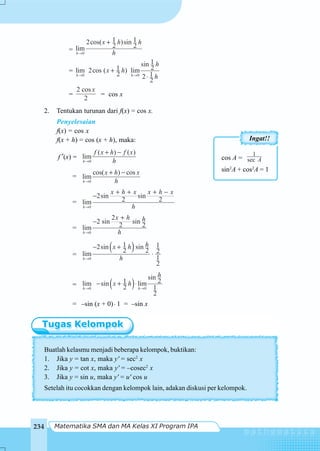 Matematika SMA dan MA Kelas XI Program IPA234
= 0
1 12cos( )sin
2 2lim
h
x h h
h→
+
=
0 0
1sin
21lim 2cos ( ) lim
2 12
2
h h
h
x h
h→ →
+
⋅
=
2 cos
2
x
= cos x
2. Tentukan turunan dari f(x) = cos x.
Penyelesaian
f(x) = cos x
f(x + h) = cos (x + h), maka:
f ′(x) =
0
( ) ( )
lim
h
f x h f x
h→
+ −
=
0
cos( ) cos
lim
h
x h x
h→
+ −
=
0
2sin sin
2 2lim
h
x h x x h x
h→
+ + + −
−
=
0
2
2 sin sin
2 2lim
h
x h h
h→
+
−
=
( )
0
1 12sin sin
2 2 2lim
1
2
h
hx h
h→
− +
⋅
= ( )0 0
sin
21lim sin lim
2 1
2
h h
h
x h
→ →
− + ⋅
= –sin (x + 0)⋅ 1 = –sin x
cos A =
1
sec A
sin2
A + cos2
A = 1
Ingat!!
Buatlah kelasmu menjadi beberapa kelompok, buktikan:
1. Jika y = tan x, maka y' = sec2
x
2. Jika y = cot x, maka y' = –cosec2
x
3. Jika y = sin u, maka y' = u' cos u
Setelah itu cocokkan dengan kelompok lain, adakan diskusi per kelompok.
 