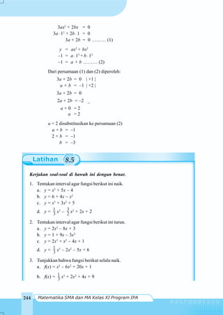 Matematika SMA dan MA Kelas XI Program IPA244
8.5
3ax2
+ 2bx = 0
3a⋅ 12
+ 2b⋅ 1 = 0
3a + 2b = 0 ……… (1)
y = ax3
+ bx2
–1 = a⋅ 13
+ b⋅ 12
–1 = a + b ……… (2)
Dari persamaan (1) dan (2) diperoleh:
3a + 2b = 0 | ×1 |
a + b = –1 | ×2 |
3a + 2b = 0
2a + 2b = –2 _
a + 0 = 2
a = 2
a = 2 disubstitusikan ke persamaan (2)
a + b = –1
2 + b = –1
b = –3
Kerjakan soal-soal di bawah ini dengan benar.
1. Tentukan interval agar fungsi berikut ini naik.
a. y = x2
+ 5x – 4
b. y = 6 + 4x – x2
c. y = x3
+ 3x2
+ 5
d. y = 3
1 x3
– 2
3 x2
+ 2x + 2
2. Tentukan interval agar fungsi berikut ini turun.
a. y = 2x2
– 8x + 3
b. y = 1 + 9x – 3x2
c. y = 2x3
+ x2
– 4x + 1
d. y = 3
1 x3
– 2x2
– 5x + 6
3. Tunjukkan bahwa fungsi berikut selalu naik.
a. f(x) = x3
– 6x2
+ 20x + 1
b. f(x) = 3
1 x3
+ 2x2
+ 4x + 9
 