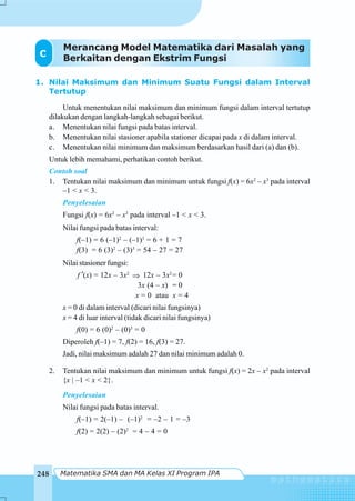 Matematika SMA dan MA Kelas XI Program IPA248
1. Nilai Maksimum dan Minimum Suatu Fungsi dalam Interval
Tertutup
Untuk menentukan nilai maksimum dan minimum fungsi dalam interval tertutup
dilakukan dengan langkah-langkah sebagai berikut.
a. Menentukan nilai fungsi pada batas interval.
b. Menentukan nilai stasioner apabila stationer dicapai pada x di dalam interval.
c. Menentukan nilai minimum dan maksimum berdasarkan hasil dari (a) dan (b).
Untuk lebih memahami, perhatikan contoh berikut.
Contoh soal
1. Tentukan nilai maksimum dan minimum untuk fungsi f(x) = 6x2
– x3
pada interval
–1 < x < 3.
Penyelesaian
Fungsi f(x) = 6x2
– x3
pada interval –1 < x < 3.
Nilai fungsi pada batas interval:
f(–1) = 6 (–1)2
– (–1)3
= 6 + 1 = 7
f(3) = 6 (3)2
– (3)3
= 54 – 27 = 27
Nilai stasioner fungsi:
f ′(x) = 12x – 3x2
⇒ 12x – 3x2
= 0
3x (4 – x) = 0
x = 0 atau x = 4
x = 0 di dalam interval (dicari nilai fungsinya)
x = 4 di luar interval (tidak dicari nilai fungsinya)
f(0) = 6 (0)2
– (0)3
= 0
Diperoleh f(–1) = 7, f(2) = 16, f(3) = 27.
Jadi, nilai maksimum adalah 27 dan nilai minimum adalah 0.
2. Tentukan nilai maksimum dan minimum untuk fungsi f(x) = 2x – x2
pada interval
{x | –1 < x < 2}.
Penyelesaian
Nilai fungsi pada batas interval.
f(–1) = 2(–1) – (–1)2
= –2 – 1 = –3
f(2) = 2(2) – (2)2
= 4 – 4 = 0
C
Merancang Model Matematika dari Masalah yang
Berkaitan dengan Ekstrim Fungsi
 