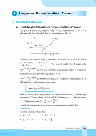 223Turunan Fungsi
A. Penggunaan Konsep dan Aturan Turunan
1. Turunan Fungsi Aljabar
a. Menghitung Limit Fungsi yang Mengarah ke Konsep Turunan
Dari grafik di bawah ini, diketahui fungsi y = f(x) pada interval k < x < k + h,
sehingga nilai fungsi berubah dari f(k) sampai dengan f(k + h).
Perubahan rata-rata nilai fungsi f terhadap x dalam interval k < x < k + h adalah
( ) ( ) ( ) ( )
( )
f k h f k f k h f k
k h k h
+ − + −
=
+ −
. Jika nilai k makin kecil maka nilai
0
( ) ( )
lim
h
f k h f k
h→
+ −
disebut laju perubahan nilai fungsi f pada x = k. Limit ini
disebut turunan atau derivatif fungsi f pada x = k.
0
( ) ( )
lim
h
f x h f x
h→
+ −
disebut turunan fungsi f di x yang ditulis dengan notasi f ′(x),
sehingga kita peroleh rumus sebagai berikut:
f ′(x) =
0
( ) ( )
lim
h
f x h f x
h→
+ −
Jika nilai limitnya ada, fungsi f dikatakan diferensiabel di x dan f ′ disebut fungsi
turunan dari f. Turunan dari y = f(x) seringkali ditulis dengan y' = f ′(x). Notasi dari
y' = f ′(x) juga dapat ditulis:
dy
dx dan
( )d f x
dx
.
Untuk lebih memahami tentang turunan, perhatikan contoh soal berikut.
Contoh soal
Tentukan turunan pertama dari:
a. f(x) = 8 c. f(x) = x3
+ 5
b. f(x) = x – 2 d. f(x) = 2
x
Y
X
f k + h( )
f k( )
k + hk
f k + h f k( ) – ( )
h
y f x= ( )
 