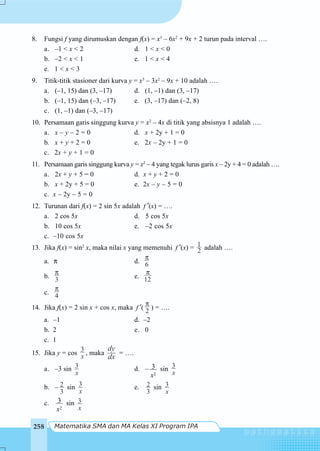 Matematika SMA dan MA Kelas XI Program IPA258
8. Fungsi f yang dirumuskan dengan f(x) = x3
– 6x2
+ 9x + 2 turun pada interval ….
a. –1 < x < 2 d. 1 < x < 0
b. –2 < x < 1 e. 1 < x < 4
e. 1 < x < 3
9. Titik-titik stasioner dari kurva y = x3
– 3x2
– 9x + 10 adalah ….
a. (–1, 15) dan (3, –17) d. (1, –1) dan (3, –17)
b. (–1, 15) dan (–3, –17) e. (3, –17) dan (–2, 8)
c. (1, –1) dan (–3, –17)
10. Persamaan garis singgung kurva y = x2
– 4x di titik yang absisnya 1 adalah ….
a. x – y – 2 = 0 d. x + 2y + 1 = 0
b. x + y + 2 = 0 e. 2x – 2y + 1 = 0
c. 2x + y + 1 = 0
11. Persamaan garis singgung kurva y = x2
– 4 yang tegak lurus garis x – 2y + 4 = 0 adalah ….
a. 2x + y + 5 = 0 d. x + y + 2 = 0
b. x + 2y + 5 = 0 e. 2x – y – 5 = 0
c. x – 2y – 5 = 0
12. Turunan dari f(x) = 2 sin 5x adalah f ′(x) = ….
a. 2 cos 5x d. 5 cos 5x
b. 10 cos 5x e. –2 cos 5x
c. –10 cos 5x
13. Jika f(x) = sin2
x, maka nilai x yang memenuhi f ′(x) = 2
1 adalah ….
a. π d. 6
π
b. 3
π
e. 12
π
c. 4
π
14. Jika f(x) = 2 sin x + cos x, maka f ′(
2
π
) = ….
a. –1 d. –2
b. 2 e. 0
c. 1
15. Jika y = cos
3
x , maka
dy
dx
= ….
a. –3 sin 3
x
d. –
2
3
x
sin 3
x
b. – 2
3
sin 3
x
e. 2
3
sin 3
x
c.
2
3
x
sin 3
x
 