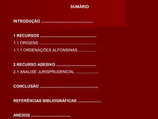 SUMÁRIO
INTRODUÇÃO ...............................................
1 RECURSOS ...................................................
1.1 ORIGENS ...................................................
1.1.1 ORDENAÇÕES ALFONSINAS ................
2 RECURSO ADESIVO ....................................
2.1 ANALISE JURISPRUDENCIAL .....................
CONCLUSÃO .....................................................
REFERÊNCIAS BIBLIOGRÁFICAS .....................
ANEXOS ....................................
 