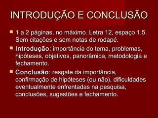 INTRODUÇÃO E CONCLUSÃOINTRODUÇÃO E CONCLUSÃO
 1 a 2 páginas, no máximo. Letra 12, espaço 1,5.1 a 2 páginas, no máximo. Letra 12, espaço 1,5.
Sem citações e sem notas de rodapé.Sem citações e sem notas de rodapé.
 IntroduçãoIntrodução: importância do tema, problemas,: importância do tema, problemas,
hipóteses, objetivos, panorâmica, metodologia ehipóteses, objetivos, panorâmica, metodologia e
fechamento.fechamento.
 ConclusãoConclusão: resgate da importância,: resgate da importância,
confirmação de hipóteses (ou não), dificuldadesconfirmação de hipóteses (ou não), dificuldades
eventualmente enfrentadas na pesquisa,eventualmente enfrentadas na pesquisa,
conclusões, sugestões e fechamento.conclusões, sugestões e fechamento.
 