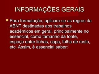 INFORMAÇÕES GERAISINFORMAÇÕES GERAIS
 Para formatação, aplicam-se as regras daPara formatação, aplicam-se as regras da
ABNT destinadas aos trabalhosABNT destinadas aos trabalhos
acadêmicos em geral, principalmente noacadêmicos em geral, principalmente no
essencial, como tamanho da fonte,essencial, como tamanho da fonte,
espaço entre linhas, capa, folha de rosto,espaço entre linhas, capa, folha de rosto,
etc. Assim, é essencial saber:etc. Assim, é essencial saber:
 