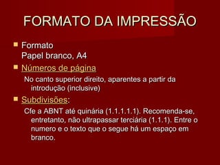 FORMATO DA IMPRESSÃOFORMATO DA IMPRESSÃO
 FormatoFormato
Papel branco, A4Papel branco, A4
 Números de páginaNúmeros de página
No canto superior direito, aparentes a partir daNo canto superior direito, aparentes a partir da
introdução (inclusive)introdução (inclusive)
 SubdivisõesSubdivisões::
Cfe a ABNT até quinária (1.1.1.1.1). Recomenda-se,Cfe a ABNT até quinária (1.1.1.1.1). Recomenda-se,
entretanto, não ultrapassar terciária (1.1.1). Entre oentretanto, não ultrapassar terciária (1.1.1). Entre o
numero e o texto que o segue há um espaço emnumero e o texto que o segue há um espaço em
branco.branco.
 