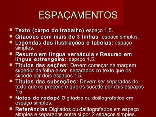 ESPAÇAMENTOSESPAÇAMENTOS
 Texto (corpo do trabalho)Texto (corpo do trabalho)  espaço 1,5. espaço 1,5.
 Citações com mais de 3 linhas Citações com mais de 3 linhas   espaço simples. espaço simples.
 Legendas das ilustrações e tabelas:Legendas das ilustrações e tabelas:  espaço espaço
simples.simples.
 Resumo em língua vernáculaResumo em língua vernácula ee Resumo emResumo em
língua estrangeira:língua estrangeira: espaço 1,5.espaço 1,5.
 Títulos das seções:Títulos das seções: Devem começar na margemDevem começar na margem
superior da folha e ser  separados do texto que ossuperior da folha e ser  separados do texto que os
sucede por dois espaços 1,5.sucede por dois espaços 1,5.
 Títulos das subseções:Títulos das subseções: Devem ser separados doDevem ser separados do
texto que os precede e que os sucede por dois espaçostexto que os precede e que os sucede por dois espaços
1,5.1,5.
 Notas de rodapéNotas de rodapé Digitados ou datilografados em Digitados ou datilografados em
espaço simples. espaço simples. 
 ReferênciasReferências Digitados ou datilografados em espaço Digitados ou datilografados em espaço
simples e separadas entre si por 2 espaços simples.simples e separadas entre si por 2 espaços simples.
 