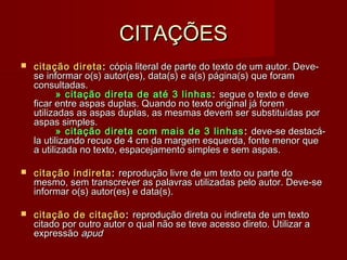 CITAÇÕESCITAÇÕES
 citação diretacitação direta :: cópia literal de parte do texto de um autor. Deve-cópia literal de parte do texto de um autor. Deve-
se informar o(s) autor(es), data(s) e a(s) página(s) que foramse informar o(s) autor(es), data(s) e a(s) página(s) que foram
consultadas.consultadas.
   » citação direta de até 3 linhas» citação direta de até 3 linhas :: segue o texto e devesegue o texto e deve
ficar entre aspas duplas. Quando no texto original já foremficar entre aspas duplas. Quando no texto original já forem
utilizadas as aspas duplas, as mesmas devem ser substituídas porutilizadas as aspas duplas, as mesmas devem ser substituídas por
aspas simples.aspas simples.
   » citação direta com mais de 3 linhas» citação direta com mais de 3 linhas :: deve-se destacá-deve-se destacá-
la utilizando recuo de 4 cm da margem esquerda, fonte menor quela utilizando recuo de 4 cm da margem esquerda, fonte menor que
a utilizada no texto, espacejamento simples e sem aspas.a utilizada no texto, espacejamento simples e sem aspas.
 citação indiretacitação indireta :: reprodução livre de um texto ou parte doreprodução livre de um texto ou parte do
mesmo, sem transcrever as palavras utilizadas pelo autor. Deve-semesmo, sem transcrever as palavras utilizadas pelo autor. Deve-se
informar o(s) autor(es) e data(s).informar o(s) autor(es) e data(s).
 citação de citaçãocitação de citação :: reprodução direta ou indireta de um textoreprodução direta ou indireta de um texto
citado por outro autor o qual não se teve acesso direto. Utilizar acitado por outro autor o qual não se teve acesso direto. Utilizar a
expressãoexpressão apudapud
 