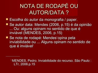NOTA DE RODAPÉ OUNOTA DE RODAPÉ OU
AUTOR/DATA ?AUTOR/DATA ?
 Escolha do autor da monografia / paper.Escolha do autor da monografia / paper.
 Se autor data: Mendes (2006, p.15) é da opiniãoSe autor data: Mendes (2006, p.15) é da opinião
... Ou: alguns opinam no sentido de que é... Ou: alguns opinam no sentido de que é
inviável (MENDES, 2006, p.15)inviável (MENDES, 2006, p.15)
 Se nota de rodapé: MendesSe nota de rodapé: Mendes11
opina pelaopina pela
inviabilidade ou ... Alguns opinam no sentido deinviabilidade ou ... Alguns opinam no sentido de
que é inviávelque é inviável11
____________________________________________
11
MENDES, Pedro. Inviabilidade do recurso. São Paulo :MENDES, Pedro. Inviabilidade do recurso. São Paulo :
LTr, 2006.p.15LTr, 2006.p.15
 
